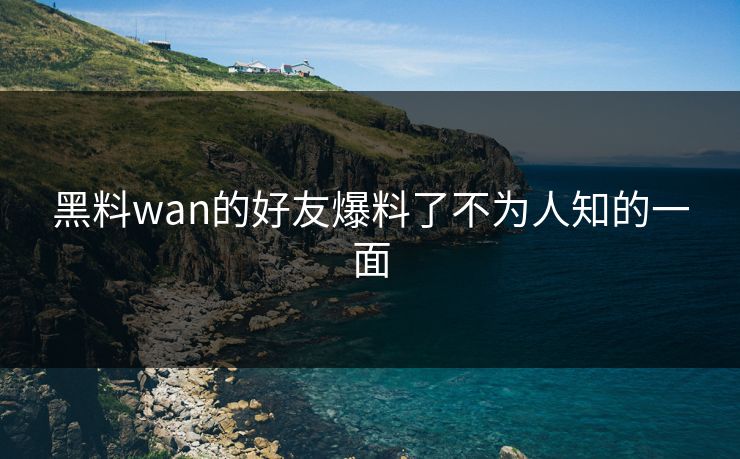 黑料wan的好友爆料了不为人知的一面