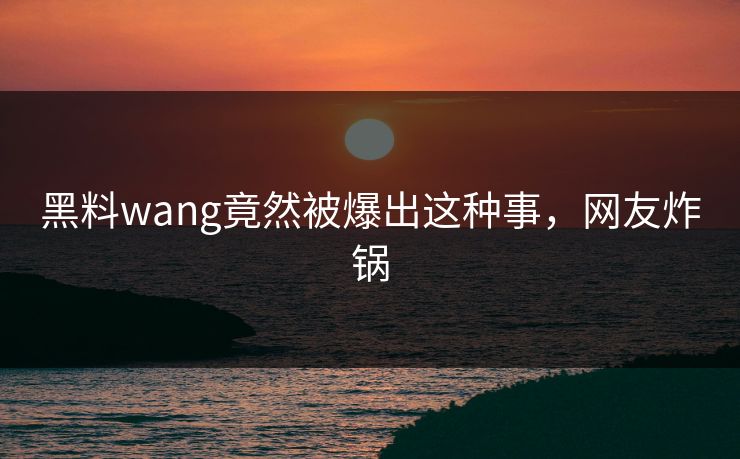 黑料wang竟然被爆出这种事，网友炸锅