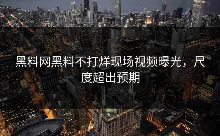 黑料网黑料不打烊现场视频曝光，尺度超出预期