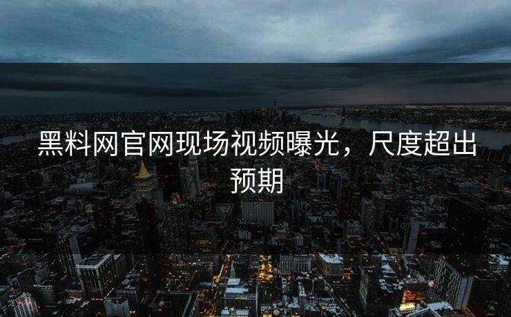 黑料网官网现场视频曝光，尺度超出预期