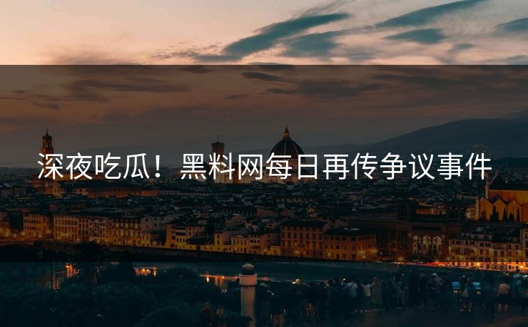 深夜吃瓜！黑料网每日再传争议事件