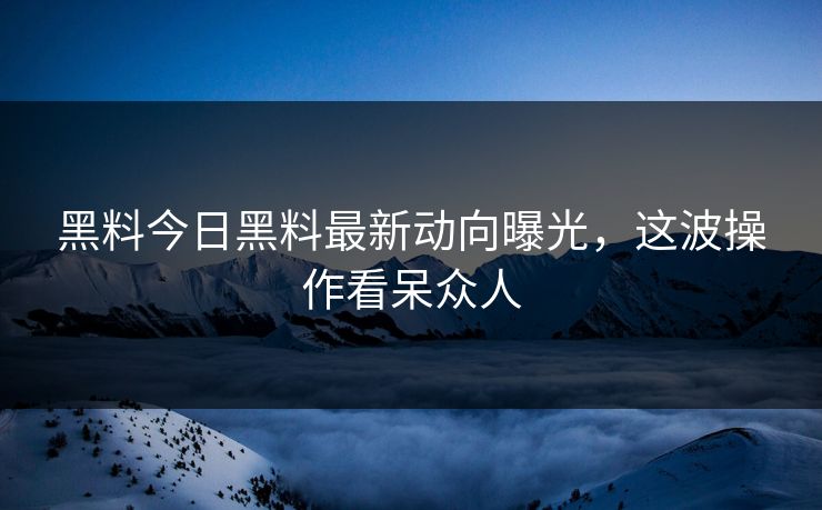 黑料今日黑料最新动向曝光，这波操作看呆众人
