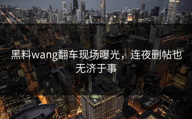 黑料wang翻车现场曝光，连夜删帖也无济于事
