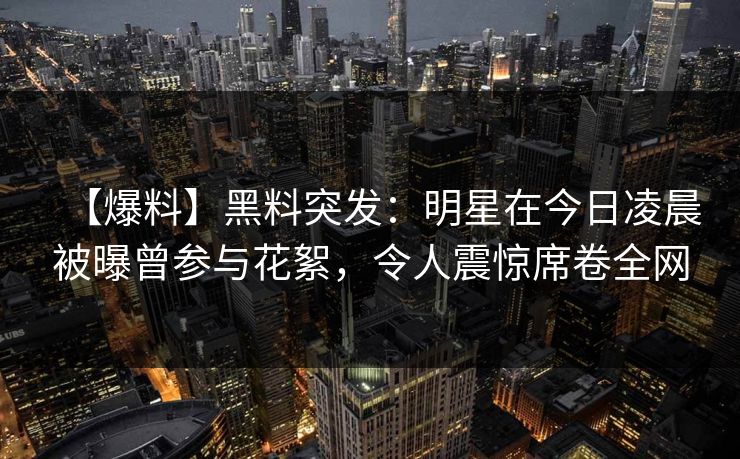 【爆料】黑料突发：明星在今日凌晨被曝曾参与花絮，令人震惊席卷全网