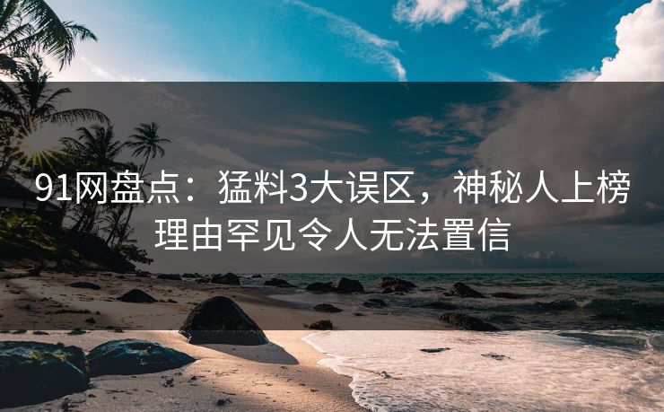 91网盘点：猛料3大误区，神秘人上榜理由罕见令人无法置信