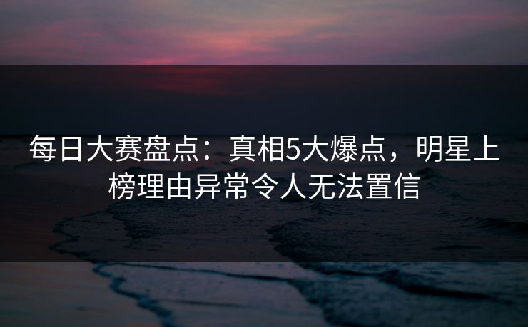 每日大赛盘点：真相5大爆点，明星上榜理由异常令人无法置信