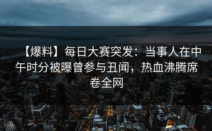 【爆料】每日大赛突发：当事人在中午时分被曝曾参与丑闻，热血沸腾席卷全网