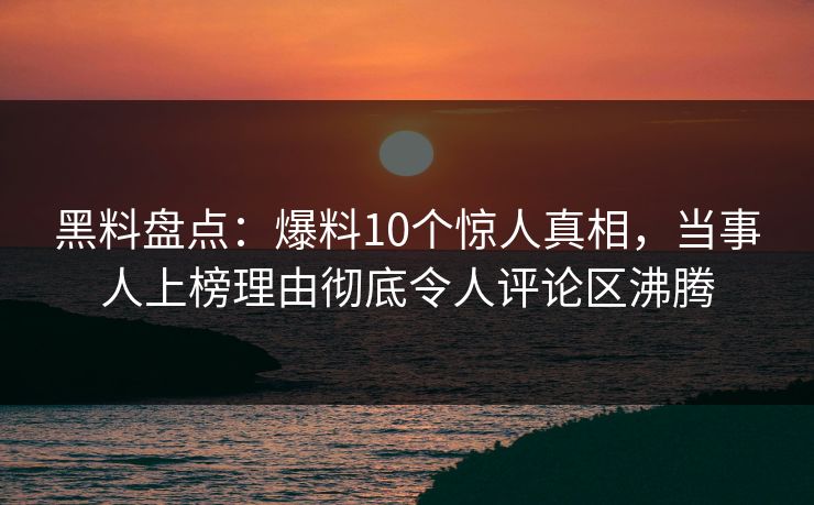 黑料盘点：爆料10个惊人真相，当事人上榜理由彻底令人评论区沸腾