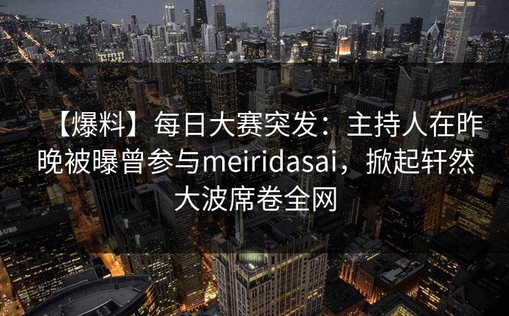 【爆料】每日大赛突发：主持人在昨晚被曝曾参与meiridasai，掀起轩然大波席卷全网