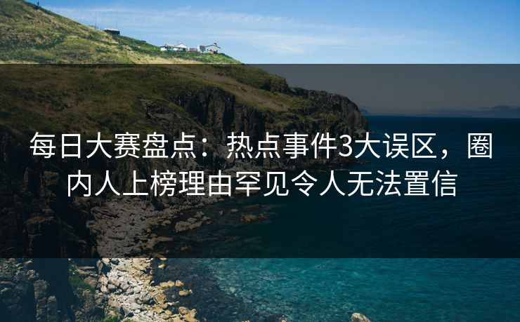 每日大赛盘点：热点事件3大误区，圈内人上榜理由罕见令人无法置信