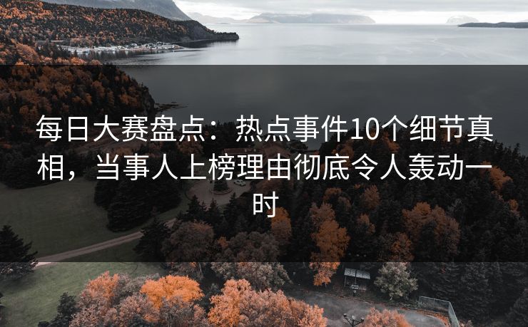 每日大赛盘点：热点事件10个细节真相，当事人上榜理由彻底令人轰动一时