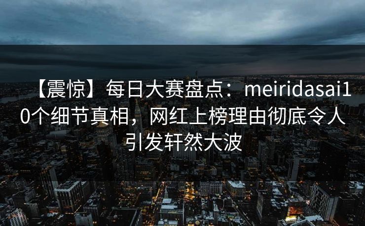【震惊】每日大赛盘点：meiridasai10个细节真相，网红上榜理由彻底令人引发轩然大波
