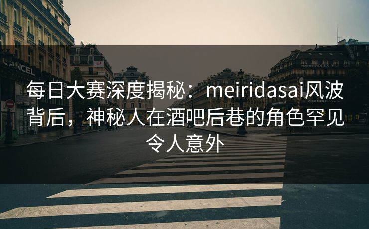 每日大赛深度揭秘：meiridasai风波背后，神秘人在酒吧后巷的角色罕见令人意外