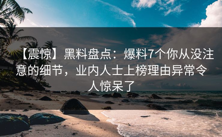 【震惊】黑料盘点：爆料7个你从没注意的细节，业内人士上榜理由异常令人惊呆了