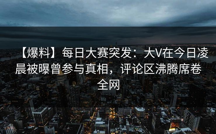 【爆料】每日大赛突发：大V在今日凌晨被曝曾参与真相，评论区沸腾席卷全网