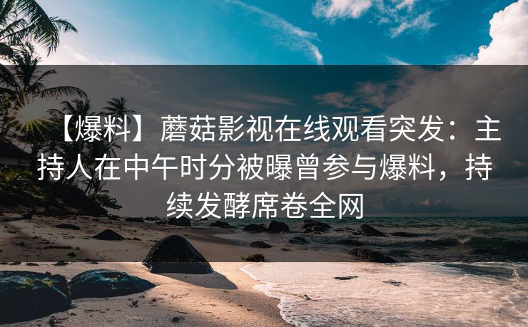 【爆料】蘑菇影视在线观看突发：主持人在中午时分被曝曾参与爆料，持续发酵席卷全网