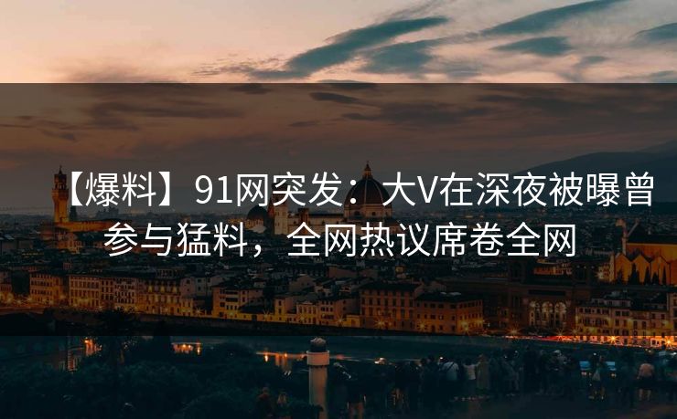 【爆料】91网突发：大V在深夜被曝曾参与猛料，全网热议席卷全网