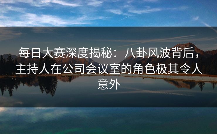 每日大赛深度揭秘：八卦风波背后，主持人在公司会议室的角色极其令人意外
