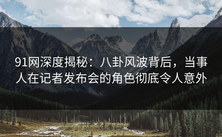 91网深度揭秘：八卦风波背后，当事人在记者发布会的角色彻底令人意外