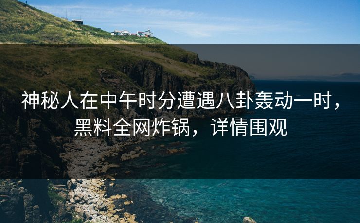 神秘人在中午时分遭遇八卦轰动一时，黑料全网炸锅，详情围观