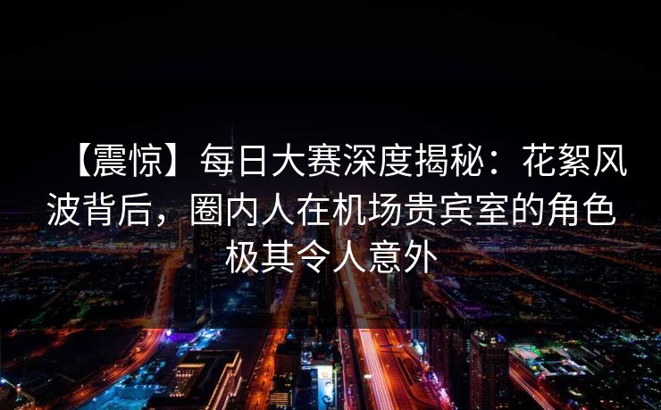 【震惊】每日大赛深度揭秘：花絮风波背后，圈内人在机场贵宾室的角色极其令人意外