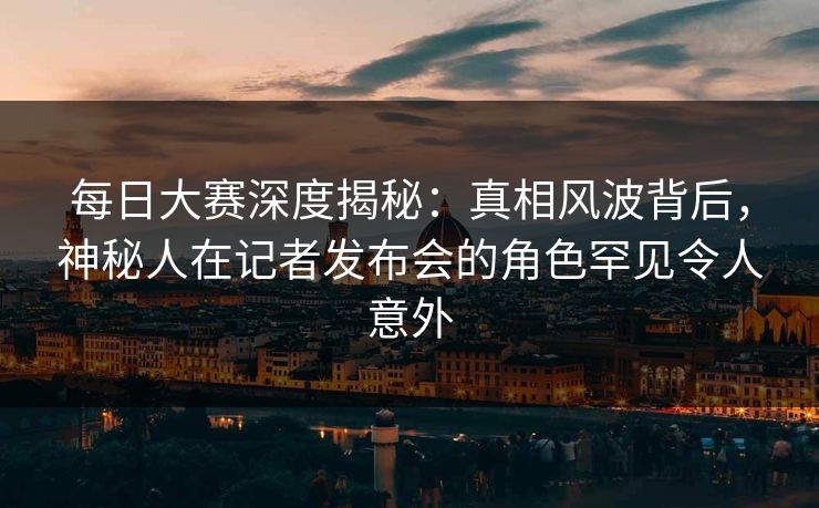 每日大赛深度揭秘：真相风波背后，神秘人在记者发布会的角色罕见令人意外