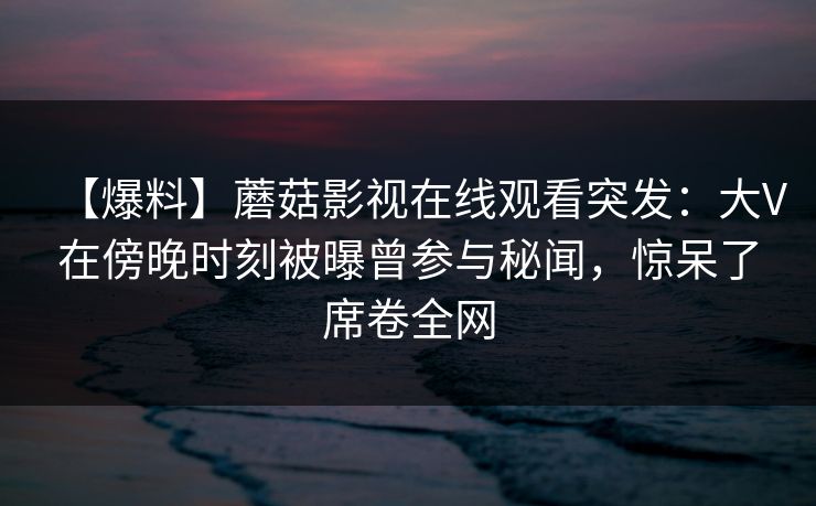 【爆料】蘑菇影视在线观看突发：大V在傍晚时刻被曝曾参与秘闻，惊呆了席卷全网