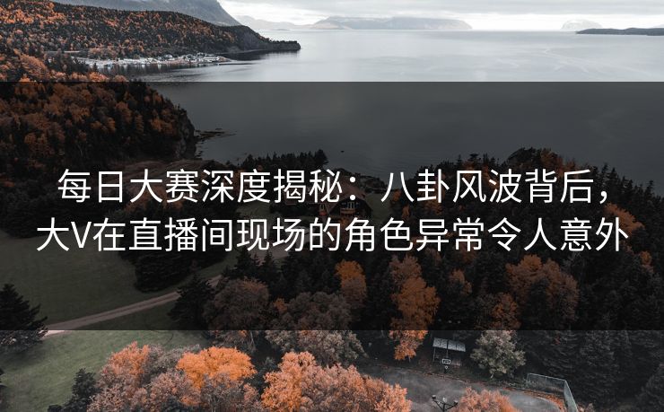 每日大赛深度揭秘：八卦风波背后，大V在直播间现场的角色异常令人意外