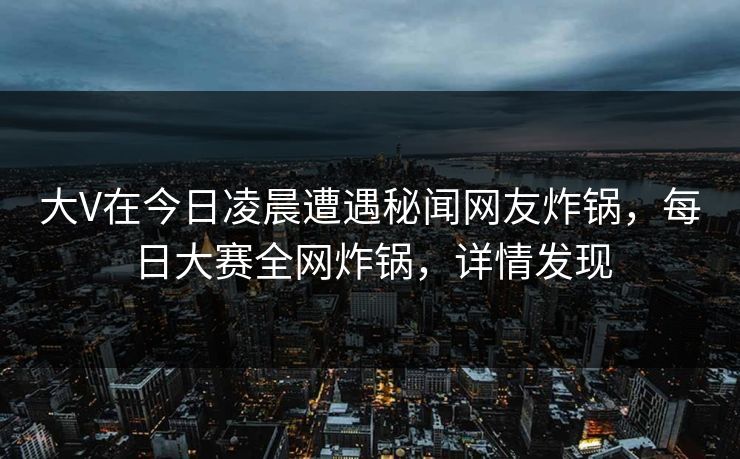 大V在今日凌晨遭遇秘闻网友炸锅，每日大赛全网炸锅，详情发现