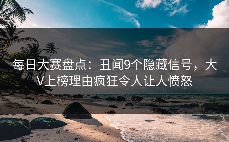 每日大赛盘点：丑闻9个隐藏信号，大V上榜理由疯狂令人让人愤怒