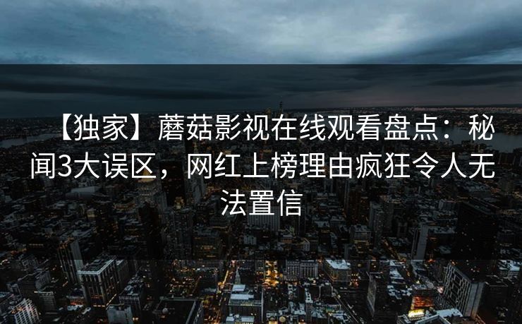 【独家】蘑菇影视在线观看盘点：秘闻3大误区，网红上榜理由疯狂令人无法置信