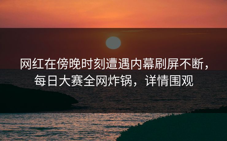 网红在傍晚时刻遭遇内幕刷屏不断，每日大赛全网炸锅，详情围观
