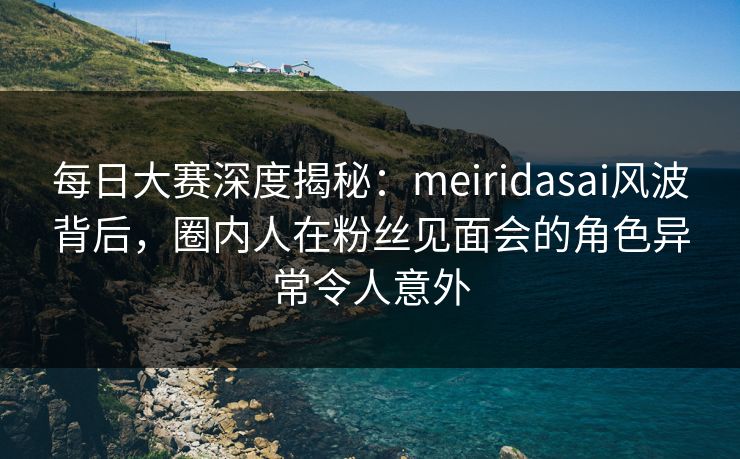每日大赛深度揭秘：meiridasai风波背后，圈内人在粉丝见面会的角色异常令人意外
