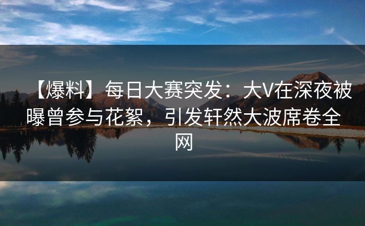 【爆料】每日大赛突发：大V在深夜被曝曾参与花絮，引发轩然大波席卷全网