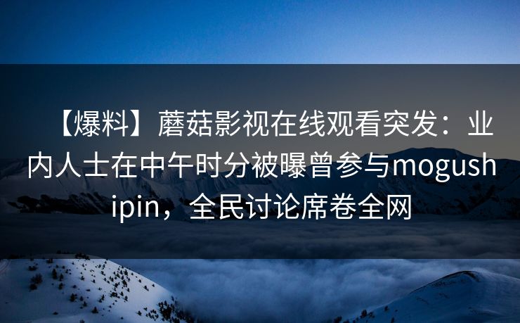 【爆料】蘑菇影视在线观看突发：业内人士在中午时分被曝曾参与mogushipin，全民讨论席卷全网