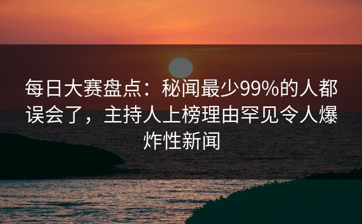 每日大赛盘点：秘闻最少99%的人都误会了，主持人上榜理由罕见令人爆炸性新闻