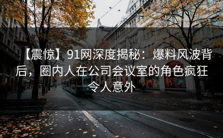 【震惊】91网深度揭秘：爆料风波背后，圈内人在公司会议室的角色疯狂令人意外
