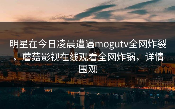 明星在今日凌晨遭遇mogutv全网炸裂，蘑菇影视在线观看全网炸锅，详情围观