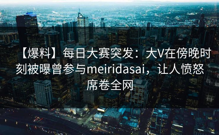 【爆料】每日大赛突发：大V在傍晚时刻被曝曾参与meiridasai，让人愤怒席卷全网