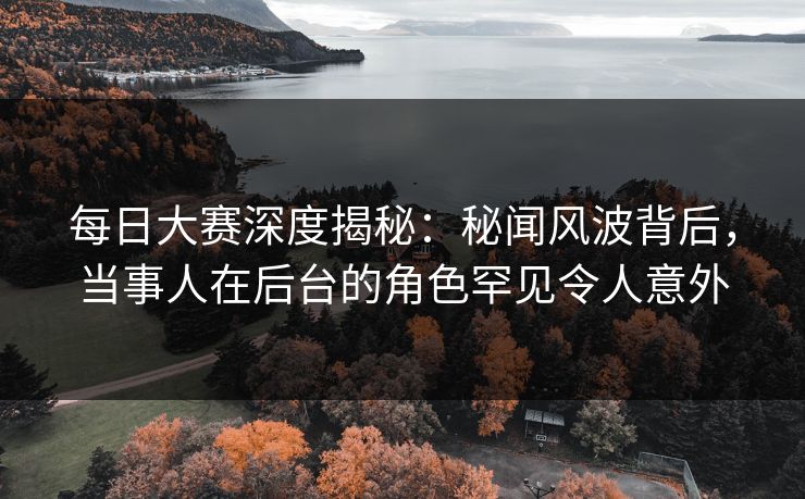 每日大赛深度揭秘：秘闻风波背后，当事人在后台的角色罕见令人意外