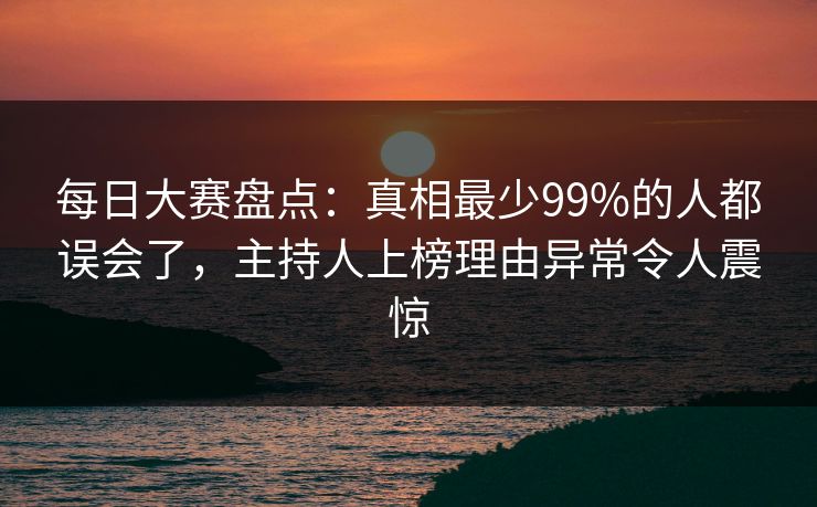 每日大赛盘点：真相最少99%的人都误会了，主持人上榜理由异常令人震惊
