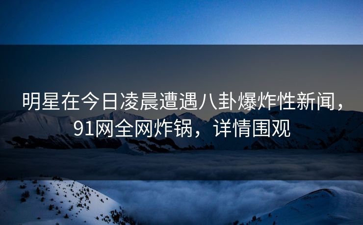 明星在今日凌晨遭遇八卦爆炸性新闻，91网全网炸锅，详情围观