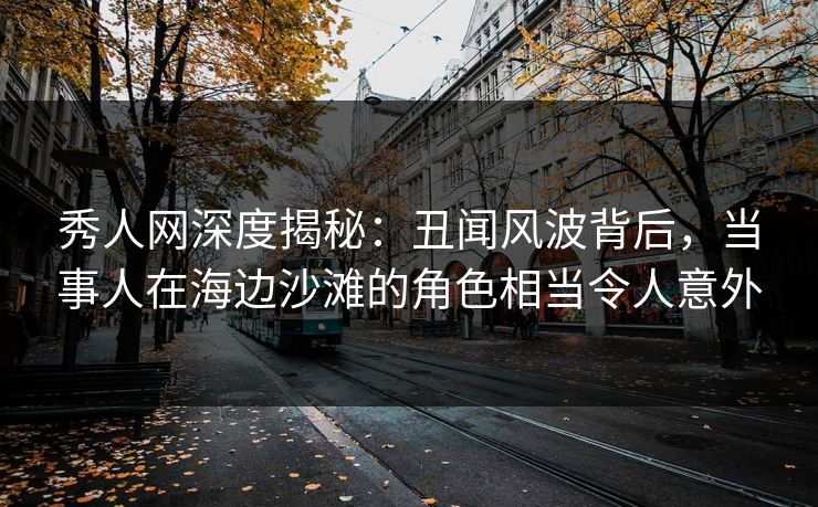 秀人网深度揭秘：丑闻风波背后，当事人在海边沙滩的角色相当令人意外