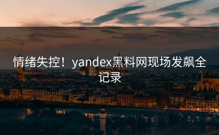 情绪失控！yandex黑料网现场发飙全记录