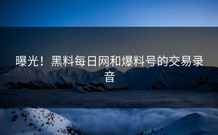 曝光！黑料每日网和爆料号的交易录音