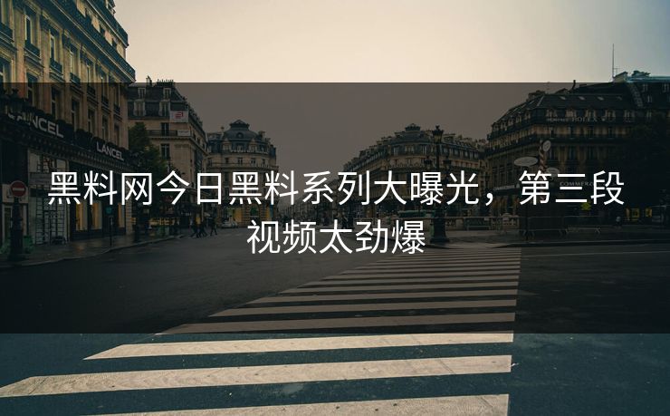黑料网今日黑料系列大曝光，第三段视频太劲爆