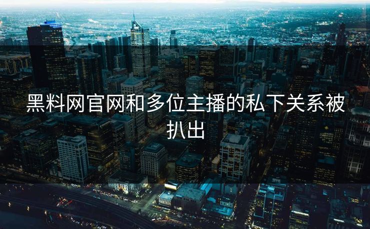 黑料网官网和多位主播的私下关系被扒出
