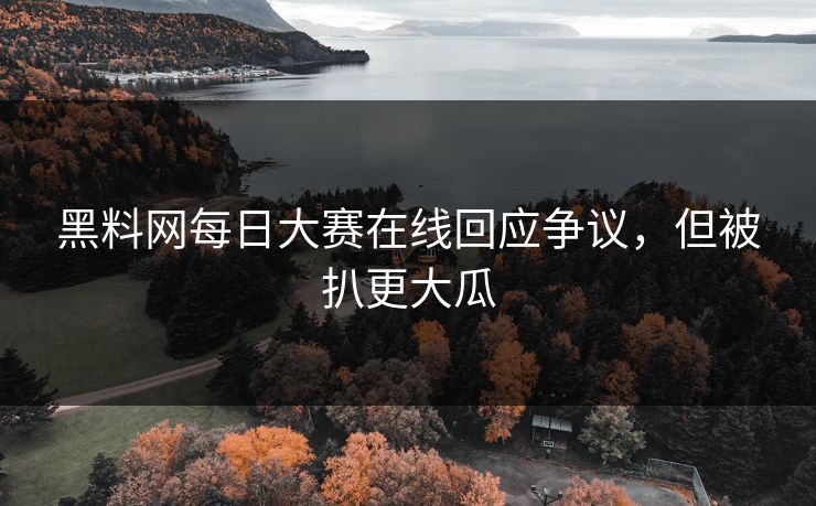 黑料网每日大赛在线回应争议，但被扒更大瓜