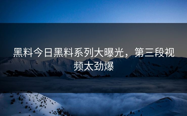 黑料今日黑料系列大曝光，第三段视频太劲爆