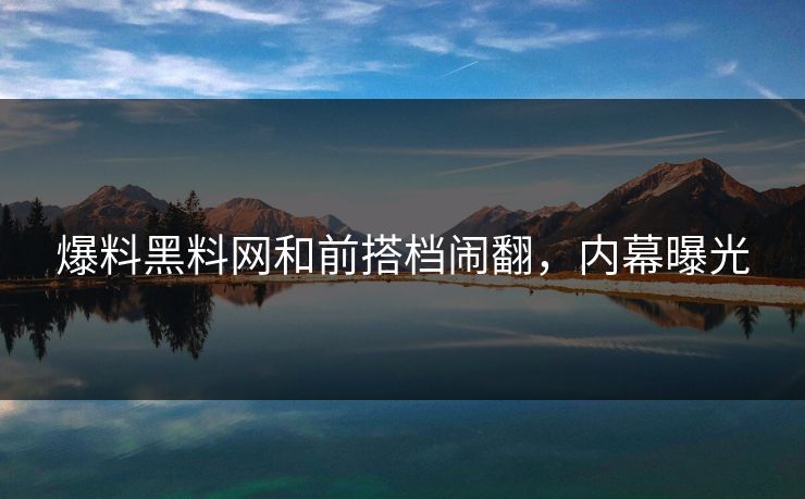爆料黑料网和前搭档闹翻，内幕曝光